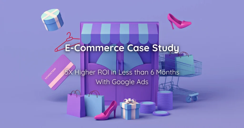 E-Commerce Case Study 5X Higher ROI in Less than 6 Months With Google Ads
